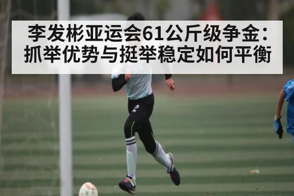 李发彬亚运会61公斤级争金：抓举优势与挺举稳定如何平衡
